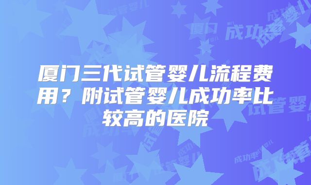 厦门三代试管婴儿流程费用？附试管婴儿成功率比较高的医院