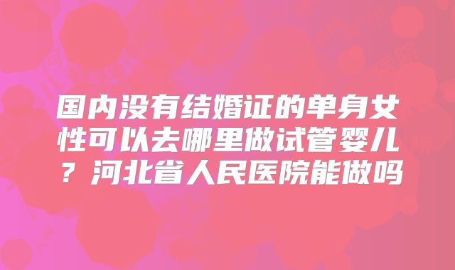 国内没有结婚证的单身女性可以去哪里做试管婴儿？河北省人民医院能做吗