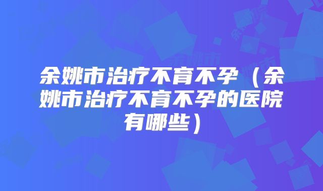 余姚市治疗不育不孕（余姚市治疗不育不孕的医院有哪些）
