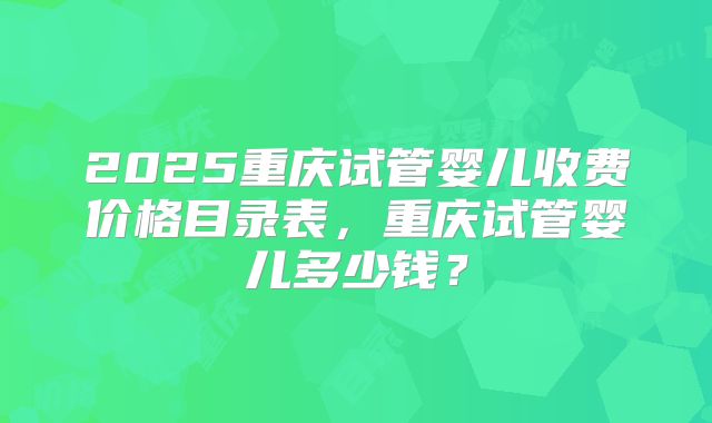 2025重庆试管婴儿收费价格目录表，重庆试管婴儿多少钱？