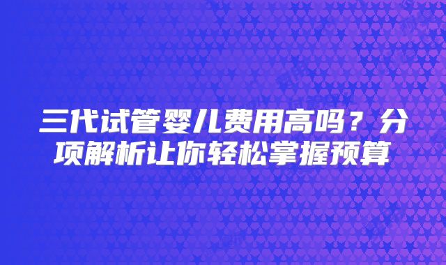 三代试管婴儿费用高吗？分项解析让你轻松掌握预算