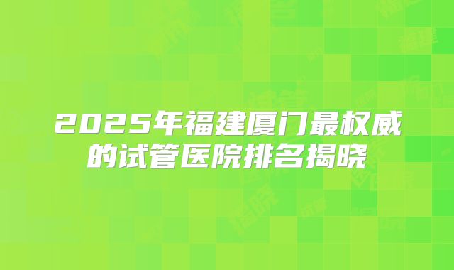2025年福建厦门最权威的试管医院排名揭晓