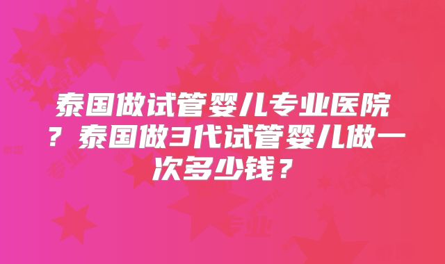 泰国做试管婴儿专业医院？泰国做3代试管婴儿做一次多少钱？