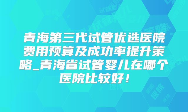 青海第三代试管优选医院费用预算及成功率提升策略_青海省试管婴儿在哪个医院比较好！