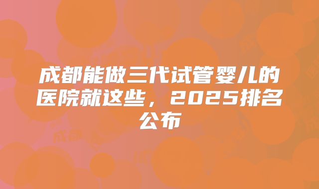 成都能做三代试管婴儿的医院就这些，2025排名公布