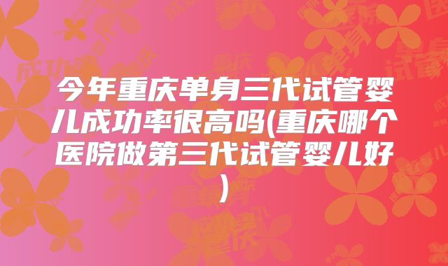 今年重庆单身三代试管婴儿成功率很高吗(重庆哪个医院做第三代试管婴儿好)