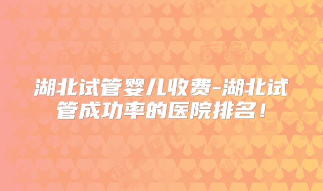 湖北试管婴儿收费-湖北试管成功率的医院排名！
