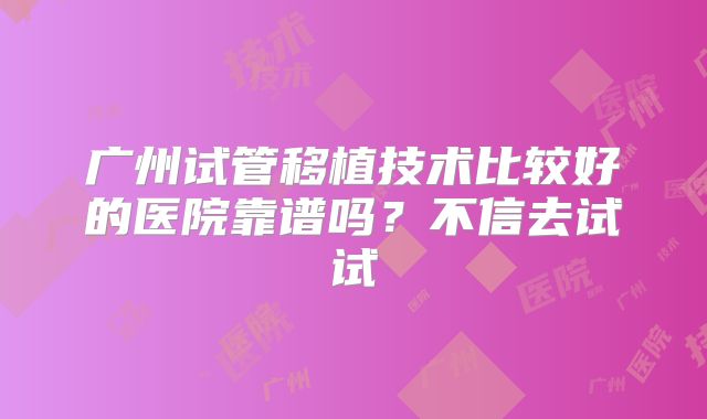 广州试管移植技术比较好的医院靠谱吗?不信去试试