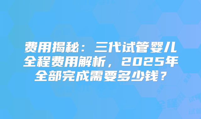 费用揭秘：三代试管婴儿全程费用解析，2025年全部完成需要多少钱？