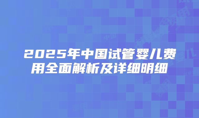 2025年中国试管婴儿费用全面解析及详细明细