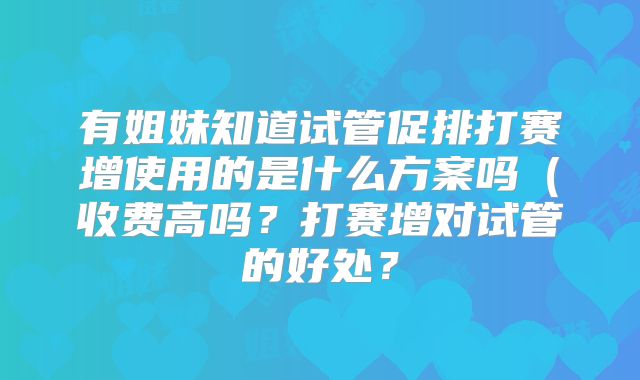 有姐妹知道试管促排打赛增使用的是什么方案吗（收费高吗？打赛增对试管的好处？