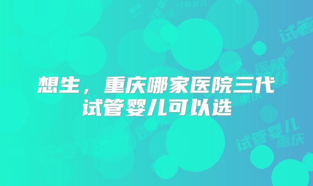 想生，重庆哪家医院三代试管婴儿可以选