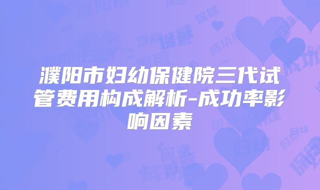 濮阳市妇幼保健院三代试管费用构成解析-成功率影响因素