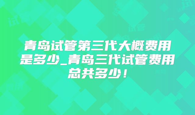 青岛试管第三代大概费用是多少_青岛三代试管费用总共多少！