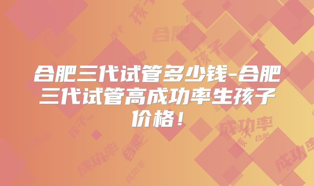 合肥三代试管多少钱-合肥三代试管高成功率生孩子价格！