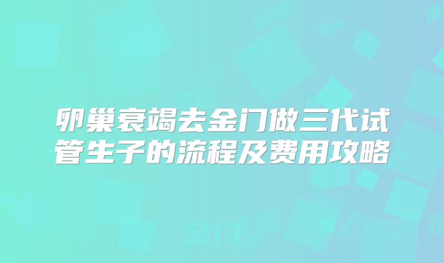 卵巢衰竭去金门做三代试管生子的流程及费用攻略