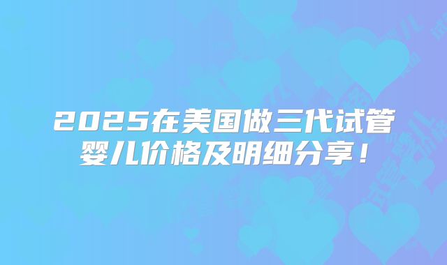 2025在美国做三代试管婴儿价格及明细分享！