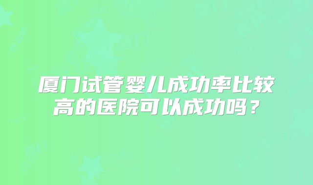 厦门试管婴儿成功率比较高的医院可以成功吗？