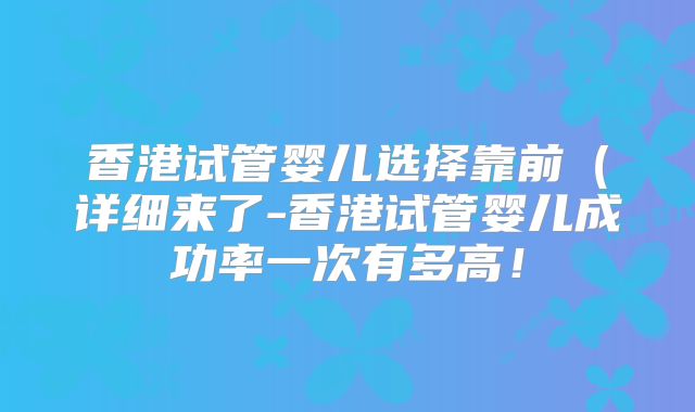 香港试管婴儿选择靠前（详细来了-香港试管婴儿成功率一次有多高！