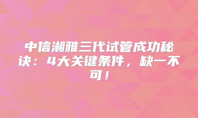 中信湘雅三代试管成功秘诀:4大关键条件,缺一不可!