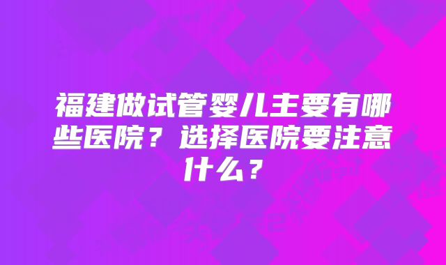福建做试管婴儿主要有哪些医院？选择医院要注意什么？