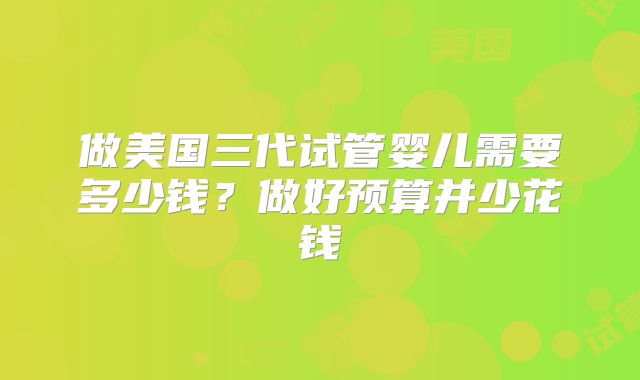 做美国三代试管婴儿需要多少钱？做好预算并少花钱