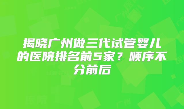 揭晓广州做三代试管婴儿的医院排名前5家？顺序不分前后