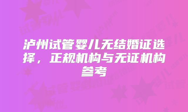 泸州试管婴儿无结婚证选择，正规机构与无证机构参考