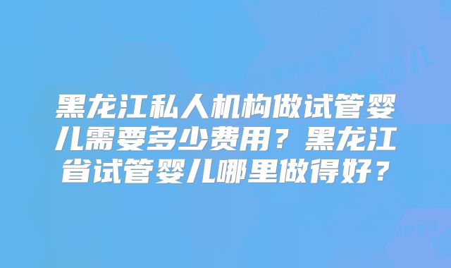 黑龙江私人机构做试管婴儿需要多少费用？黑龙江省试管婴儿哪里做得好？