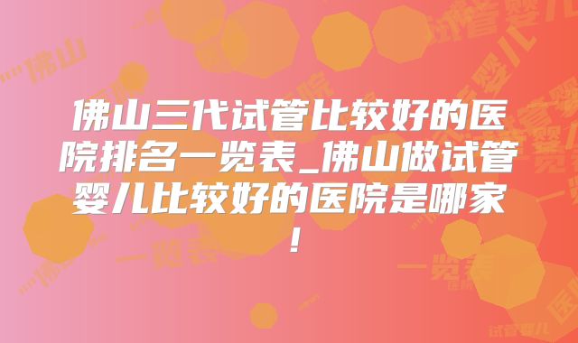佛山三代试管比较好的医院排名一览表_佛山做试管婴儿比较好的医院是哪家！