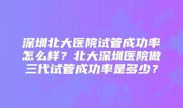 深圳北大医院试管成功率怎么样?北大深圳医院做三代试管成功率是多少?