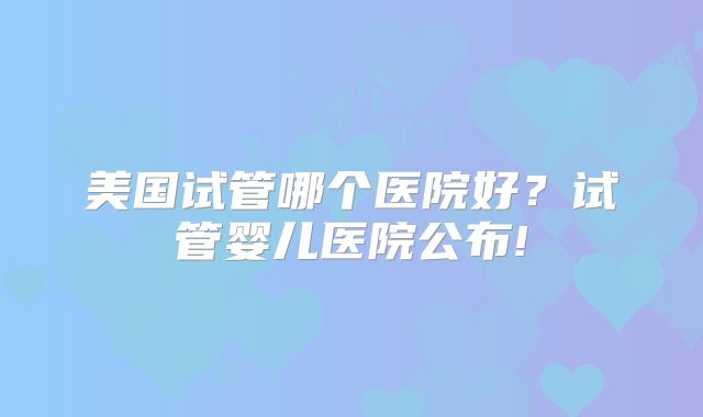 美国试管哪个医院好？试管婴儿医院公布!