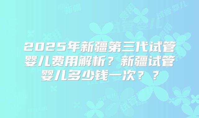 2025年新疆第三代试管婴儿费用解析?新疆试管婴儿多少钱一次??