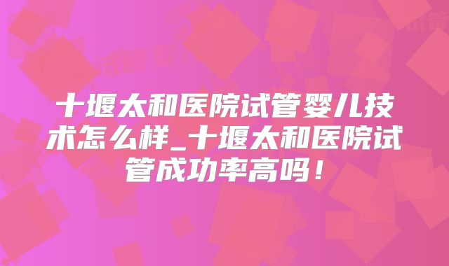 十堰太和医院试管婴儿技术怎么样_十堰太和医院试管成功率高吗！