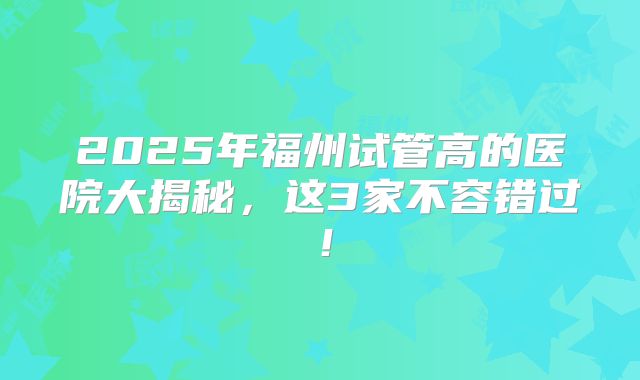 2025年福州试管高的医院大揭秘，这3家不容错过！