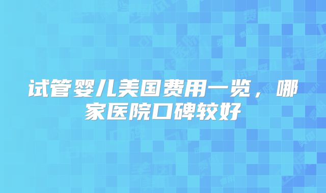 试管婴儿美国费用一览，哪家医院口碑较好