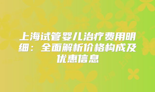 上海试管婴儿治疗费用明细：全面解析价格构成及优惠信息
