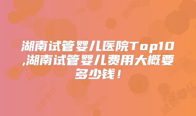 湖南试管婴儿医院Top10,湖南试管婴儿费用大概要多少钱！