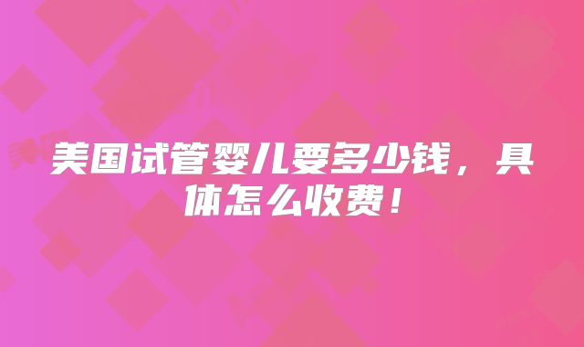 美国试管婴儿要多少钱，具体怎么收费！