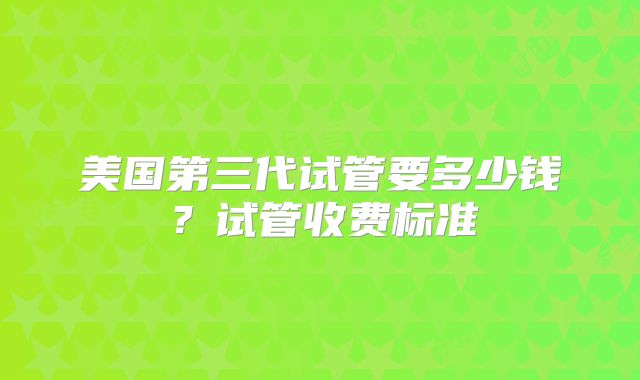 美国第三代试管要多少钱?试管收费标准