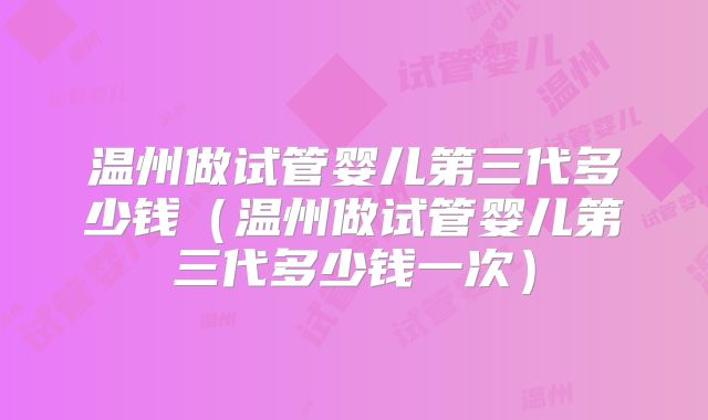 温州做试管婴儿第三代多少钱（温州做试管婴儿第三代多少钱一次）