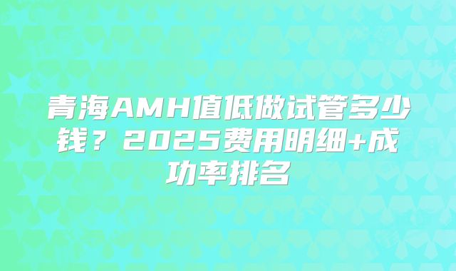 青海AMH值低做试管多少钱？2025费用明细+成功率排名