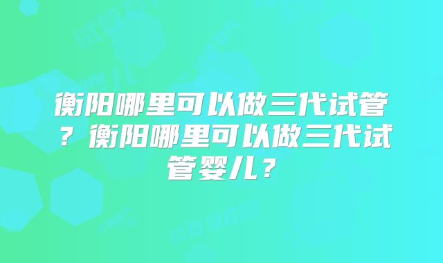 衡阳哪里可以做三代试管？衡阳哪里可以做三代试管婴儿？