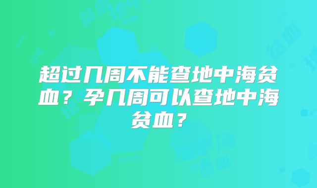 超过几周不能查地中海贫血？孕几周可以查地中海贫血？