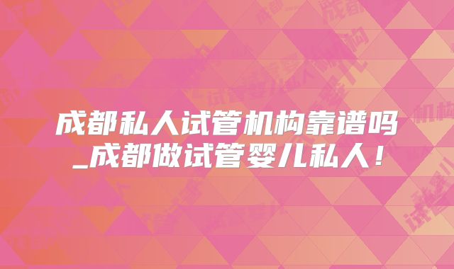 成都私人试管机构靠谱吗_成都做试管婴儿私人！