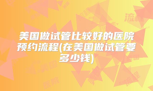 美国做试管比较好的医院预约流程(在美国做试管要多少钱)