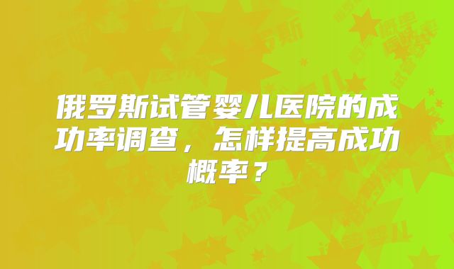 俄罗斯试管婴儿医院的成功率调查，怎样提高成功概率？