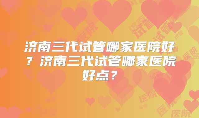 济南三代试管哪家医院好?济南三代试管哪家医院好点?
