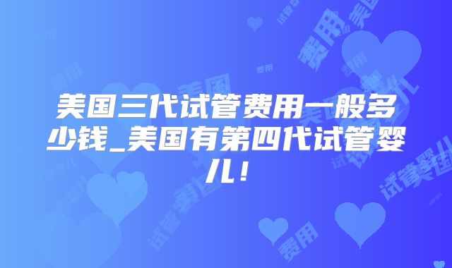 美国三代试管费用一般多少钱_美国有第四代试管婴儿!