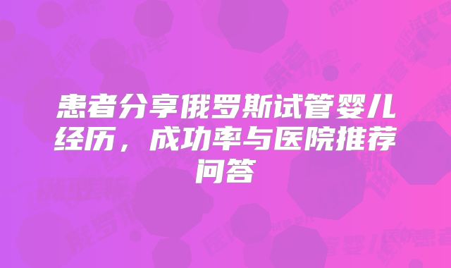 患者分享俄罗斯试管婴儿经历，成功率与医院推荐问答